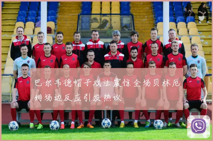 巴尔韦德帽子戏法震惊全场贝林厄姆场边反应引发热议