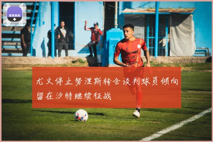 尤文停止努涅斯转会谈判球员倾向留在沙特继续征战