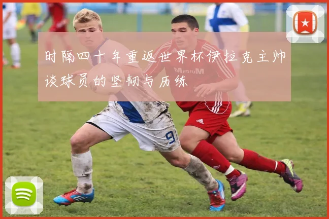 时隔四十年重返世界杯伊拉克主帅谈球员的坚韧与历练