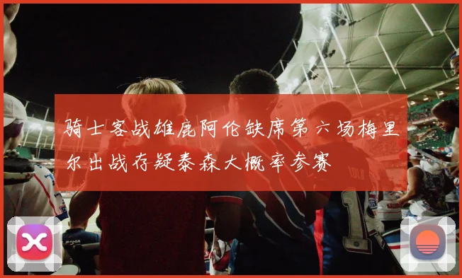 骑士客战雄鹿阿伦缺席第六场梅里尔出战存疑泰森大概率参赛