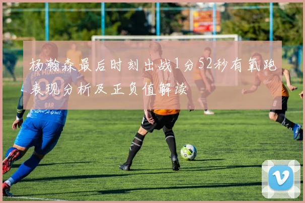 杨瀚森最后时刻出战1分52秒有氧跑表现分析及正负值解读