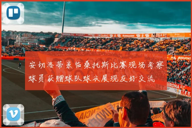 安切洛蒂亲临桑托斯比赛现场考察球员获赠球队球衣展现友好交流