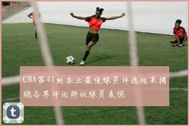 CBA第41轮本土最佳球员评选结果揭晓各界评论热议球员表现