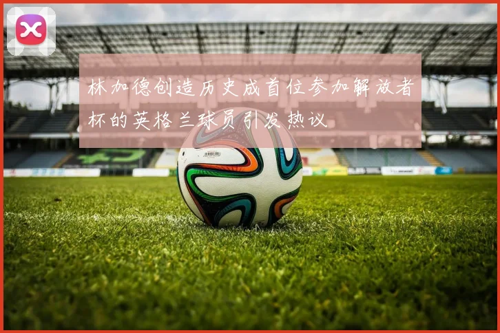 林加德创造历史成首位参加解放者杯的英格兰球员引发热议