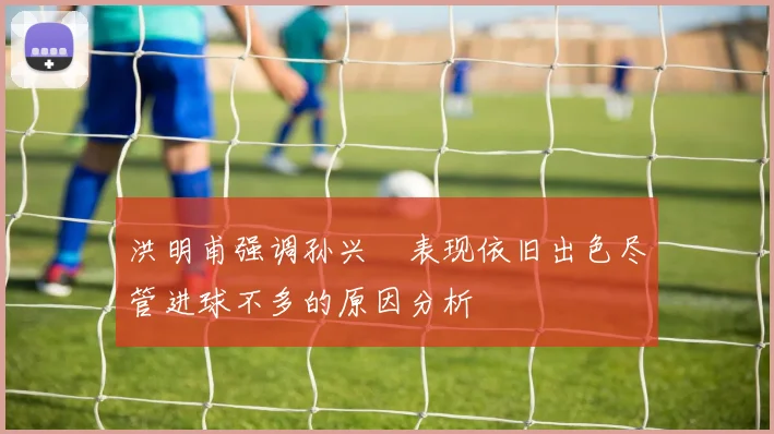 洪明甫强调孙兴慜表现依旧出色尽管进球不多的原因分析