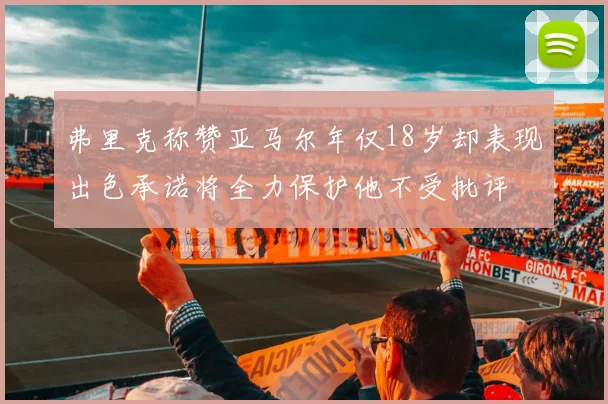 弗里克称赞亚马尔年仅18岁却表现出色承诺将全力保护他不受批评