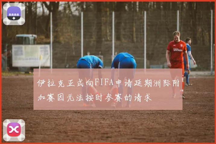 伊拉克正式向FIFA申请延期洲际附加赛因无法按时参赛的请求