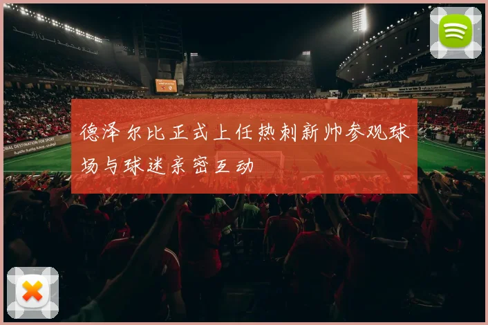德泽尔比正式上任热刺新帅参观球场与球迷亲密互动