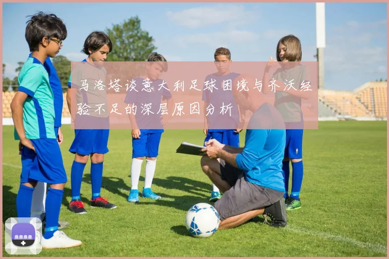 马洛塔谈意大利足球困境与齐沃经验不足的深层原因分析