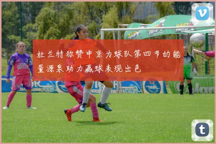 杜兰特称赞申京为球队第四节的能量源泉助力赢球表现出色