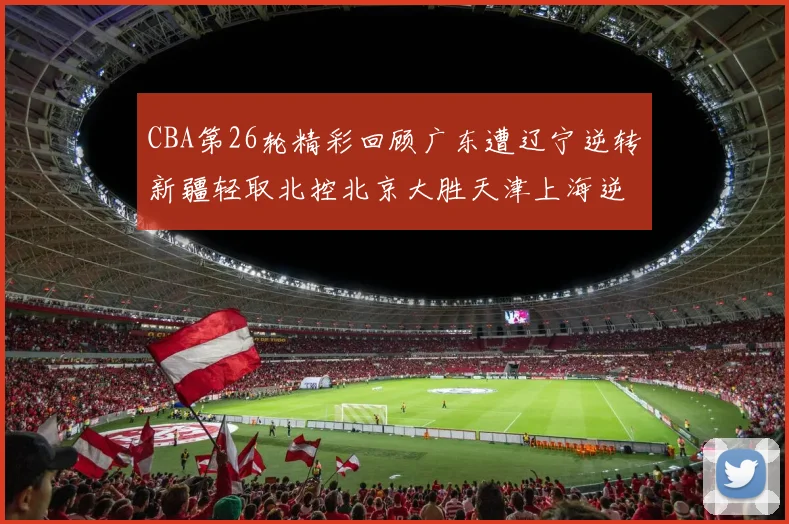 CBA第26轮精彩回顾广东遭辽宁逆转新疆轻取北控北京大胜天津上海逆转青岛展现实力