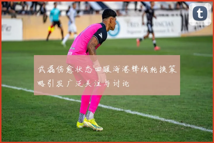 武磊伤愈状态回暖海港锋线轮换策略引发广泛关注与讨论